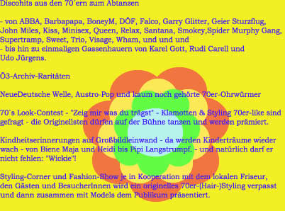 Discohits aus den 70�ern zum Abtanzen - von ABBA, Barbapapa, BoneyM, D�F, Falco, Garry Glitter, Geier Sturzflug, John Miles, Kiss, Minisex, Queen, Relax, Santana, Smokey,Spider Murphy Gang, Supertramp, Sweet, Trio, Visage, Wham, und und und - bis hin zu einmaligen Gassenhauern von Karel Gott, Rudi Carell undUdo J�rgens.�3-Archiv-Rarit�tenNeueDeutsche Welle, Austro-Pop und kaum noch geh�rte 70er-Ohrw�rmer70`s Look-Contest - "Zeig mir was du tr�gst" - Klamotten & Styling 70er-like sind gefragt - die Originellsten d�rfen auf der B�hne tanzen und werden pr�miert.Kindheitserinnerungen auf Gro�bildleinwand - da werden Kindertr�ume wieder wach - von Biene Maja und Heidi bis Pipi Langstrumpf. - und nat�rlich darf er nicht fehlen: "Wickie"!Styling-Corner und Fashion-Show je in Kooperation mit dem lokalen Friseur, den G�sten und BesucherInnen wird ein originelles 70er-(Hair-)Styling verpasst und dann zusammen mit Models dem Publikum pr�sentiert.